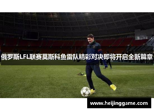 俄罗斯LFL联赛莫斯科鱼雷队精彩对决即将开启全新篇章