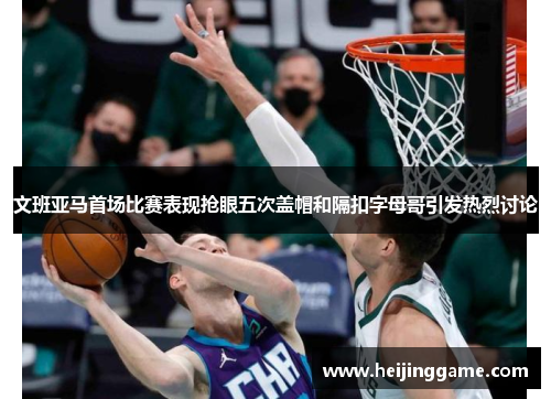 文班亚马首场比赛表现抢眼五次盖帽和隔扣字母哥引发热烈讨论